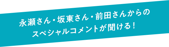 永瀬さん・坂東さん・前田さんからのスペシャルコメントが聞ける！