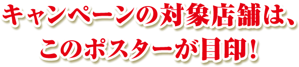 キャンペーンの対象店舗は、このポスターが目印！